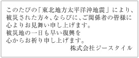 このたびの「東北地方太平洋沖地震」により、被災された方々、ならびに、ご関係者の皆様に心よりお見舞い申し上げます。被災地の一日も早い復興を心からお祈り申し上げます。株式会社ジースタイル
